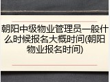 朝阳中级物业管理员一般什么时候报名大概时间(朝阳物业报名时间)