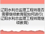 辽阳水利总监理工程师是否需要继续教育呢如何进行(辽阳水利总监理工程师需继续教育)