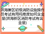 滨海新区初级消防设施操作员考试有用吗难度如何含金量(滨海新区消防考试有含金量)