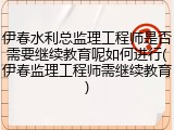 伊春水利总监理工程师是否需要继续教育呢如何进行(伊春监理工程师需继续教育)