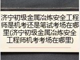 济宁初级金属冶炼安全工程师是机考还是笔试考场在哪里(济宁初级金属冶炼安全工程师机考考场在哪里)
