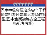 巴中中级金属冶炼安全工程师是机考还是笔试考场在哪里(巴中金属冶炼安全工程师机考考场)