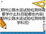 郑州公路水运试验检测师需要学什么科目呢哪些内容(郑州公路水运试验检测师需学科目)