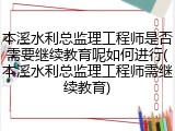 本溪水利总监理工程师是否需要继续教育呢如何进行(本溪水利总监理工程师需继续教育)