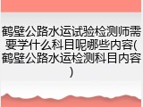 鹤壁公路水运试验检测师需要学什么科目呢哪些内容(鹤壁公路水运检测科目内容)