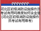 河北区初级消防设施操作员考试有用吗难度如何含金量(河北区初级消防设施操作员考试有用难考)