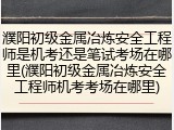 濮阳初级金属冶炼安全工程师是机考还是笔试考场在哪里(濮阳初级金属冶炼安全工程师机考考场在哪里)