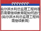 哈尔滨水利总监理工程师是否需要继续教育呢如何进行(哈尔滨水利总监理工程师需继续教育)