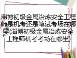 淄博初级金属冶炼安全工程师是机考还是笔试考场在哪里(淄博初级金属冶炼安全工程师机考考场在哪里)