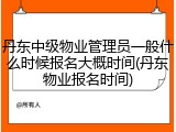 丹东中级物业管理员一般什么时候报名大概时间(丹东物业报名时间)