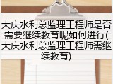 大庆水利总监理工程师是否需要继续教育呢如何进行(大庆水利总监理工程师需继续教育)