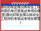 通化初级金属冶炼安全工程师是机考还是笔试考场在哪里(通化初级金属冶炼安全工程师机考笔试考场在哪里)