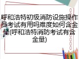 呼和浩特初级消防设施操作员考试有用吗难度如何含金量(呼和浩特消防考试有含金量)