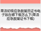 果洛初级应急救援员证书电子版在哪下载怎么下(果洛应急救援证书下载)