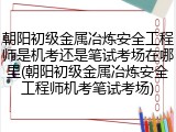 朝阳初级金属冶炼安全工程师是机考还是笔试考场在哪里(朝阳初级金属冶炼安全工程师机考笔试考场)