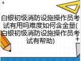 白银初级消防设施操作员考试有用吗难度如何含金量(白银初级消防设施操作员考试有帮助)