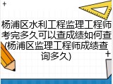 杨浦区水利工程监理工程师考完多久可以查成绩如何查(杨浦区监理工程师成绩查询多久)