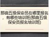 那曲五级保安员在哪里报名，有哪些培训班(那曲五级保安员报名培训班)