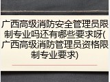 广西高级消防安全管理员限制专业吗还有哪些要求呀(广西高级消防管理员资格限制专业要求)