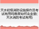 天水初级消防设施操作员考试有用吗难度如何含金量(天水消防考试有用)