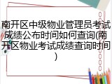 南开区中级物业管理员考试成绩公布时间如何查询(南开区物业考试成绩查询时间)
