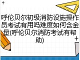 呼伦贝尔初级消防设施操作员考试有用吗难度如何含金量(呼伦贝尔消防考试有帮助)