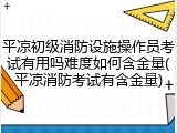 平凉初级消防设施操作员考试有用吗难度如何含金量(平凉消防考试有含金量)