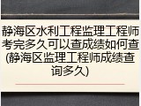 静海区水利工程监理工程师考完多久可以查成绩如何查(静海区监理工程师成绩查询多久)