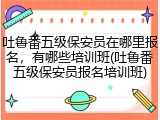 吐鲁番五级保安员在哪里报名,有哪些培训班(吐鲁番五级保安员报名培训班)