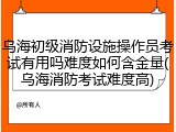乌海初级消防设施操作员考试有用吗难度如何含金量(乌海消防考试难度高)