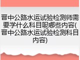 晋中公路水运试验检测师需要学什么科目呢哪些内容(晋中公路水运试验检测科目内容)