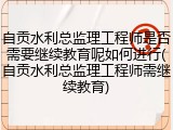 自贡水利总监理工程师是否需要继续教育呢如何进行(自贡水利总监理工程师需继续教育)