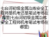 七台河初级金属冶炼安全工程师是机考还是笔试考场在哪里(七台河初级金属冶炼安全工程师机考笔试考场在哪里)
