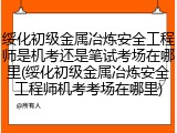 绥化初级金属冶炼安全工程师是机考还是笔试考场在哪里(绥化初级金属冶炼安全工程师机考考场在哪里)