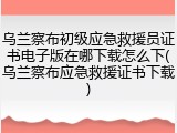乌兰察布初级应急救援员证书电子版在哪下载怎么下(乌兰察布应急救援证书下载)