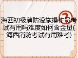 海西初级消防设施操作员考试有用吗难度如何含金量(海西消防考试有用难考)