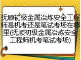 抚顺初级金属冶炼安全工程师是机考还是笔试考场在哪里(抚顺初级金属冶炼安全工程师机考笔试考场)