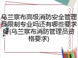 乌兰察布高级消防安全管理员限制专业吗还有哪些要求呀(乌兰察布消防管理员资格要求)