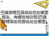 巴音郭楞五级保安员在哪里报名，有哪些培训班(巴音郭楞保安员报名处在哪里)