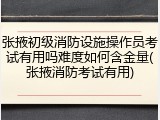 张掖初级消防设施操作员考试有用吗难度如何含金量(张掖消防考试有用)