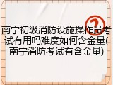 南宁初级消防设施操作员考试有用吗难度如何含金量(南宁消防考试有含金量)