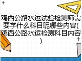鸡西公路水运试验检测师需要学什么科目呢哪些内容(鸡西公路水运检测科目内容)
