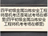 四平初级金属冶炼安全工程师是机考还是笔试考场在哪里(四平初级金属冶炼安全工程师机考考场在哪里)