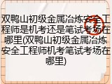 双鸭山初级金属冶炼安全工程师是机考还是笔试考场在哪里(双鸭山初级金属冶炼安全工程师机考笔试考场在哪里)