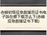 赤峰初级应急救援员证书电子版在哪下载怎么下(赤峰应急救援证书下载)