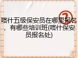 喀什五级保安员在哪里报名，有哪些培训班(喀什保安员报名处)