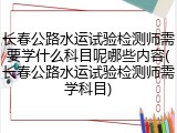 长春公路水运试验检测师需要学什么科目呢哪些内容(长春公路水运试验检测师需学科目)