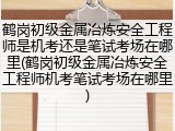 鹤岗初级金属冶炼安全工程师是机考还是笔试考场在哪里(鹤岗初级金属冶炼安全工程师机考笔试考场在哪里)