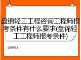 盘锦轻工工程咨询工程师报考条件有什么要求(盘锦轻工工程师报考条件)