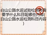 白山公路水运试验检测师需要学什么科目呢哪些内容(白山公路水运检测科目内容)